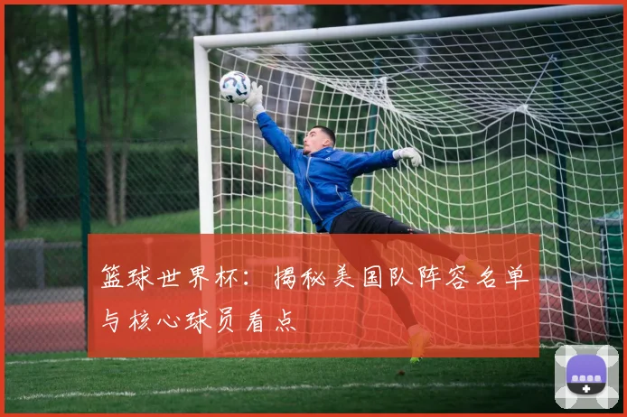 篮球世界杯：揭秘美国队阵容名单与核心球员看点