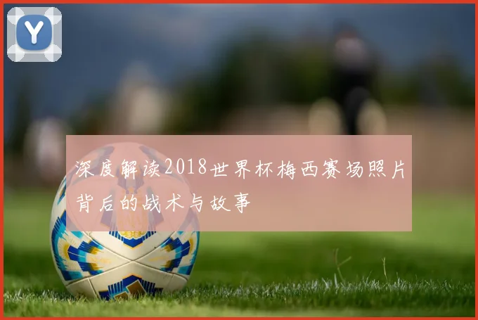 深度解读2018世界杯梅西赛场照片背后的战术与故事