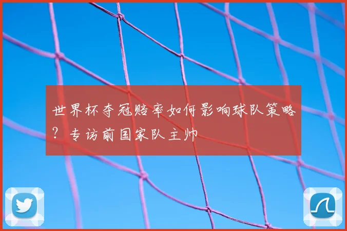 世界杯夺冠赔率如何影响球队策略？专访前国家队主帅