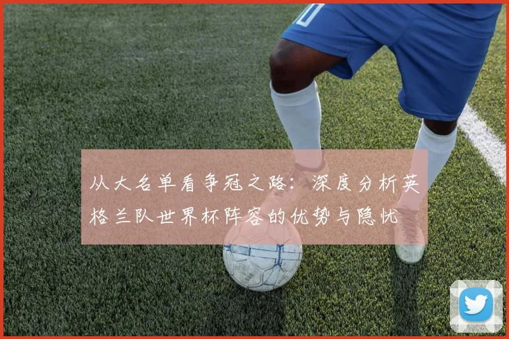 从大名单看争冠之路：深度分析英格兰队世界杯阵容的优势与隐忧