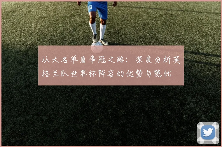 从大名单看争冠之路：深度分析英格兰队世界杯阵容的优势与隐忧