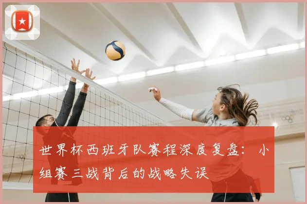 世界杯西班牙队赛程深度复盘:小组赛三战背后的战略失误
