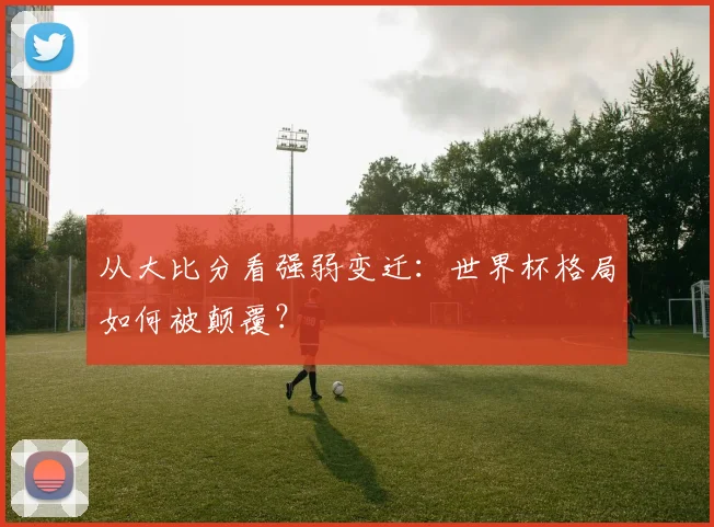 从大比分看强弱变迁：世界杯格局如何被颠覆？
