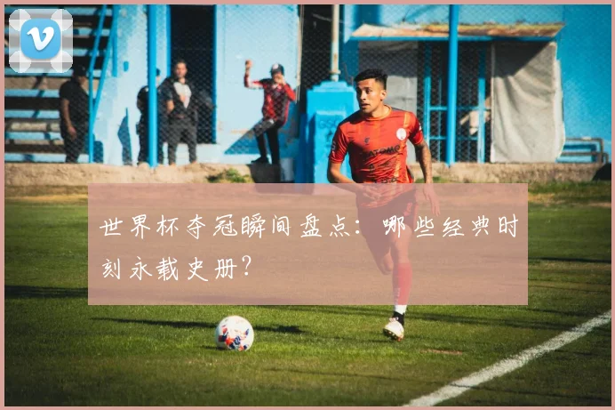 世界杯夺冠瞬间盘点:哪些经典时刻永载史册?