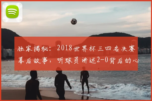 独家揭秘：2018世界杯三四名决赛幕后故事，听球员讲述2-0背后的心路历程