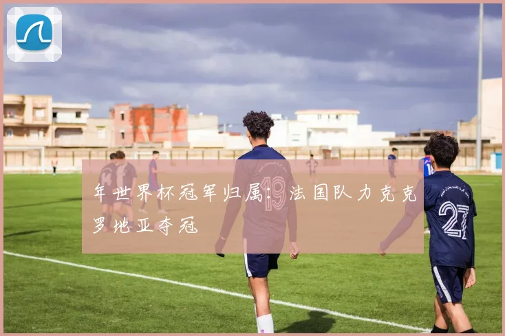 年世界杯冠军归属：法国队力克克罗地亚夺冠