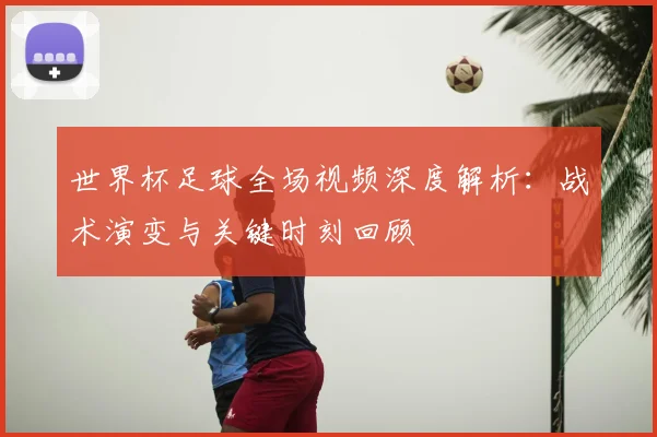 世界杯足球全场视频深度解析：战术演变与关键时刻回顾