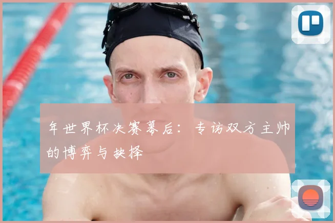 年世界杯决赛幕后:专访双方主帅的博弈与抉择