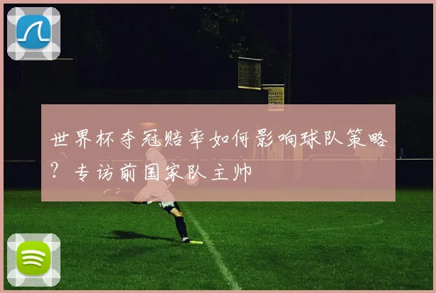 世界杯夺冠赔率如何影响球队策略？专访前国家队主帅