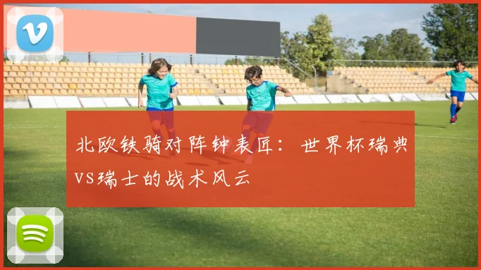 北欧铁骑对阵钟表匠:世界杯瑞典vs瑞士的战术风云