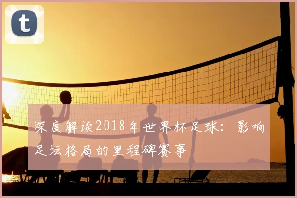 深度解读2018年世界杯足球：影响足坛格局的里程碑赛事
