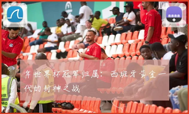 年世界杯冠军归属：西班牙黄金一代的封神之战