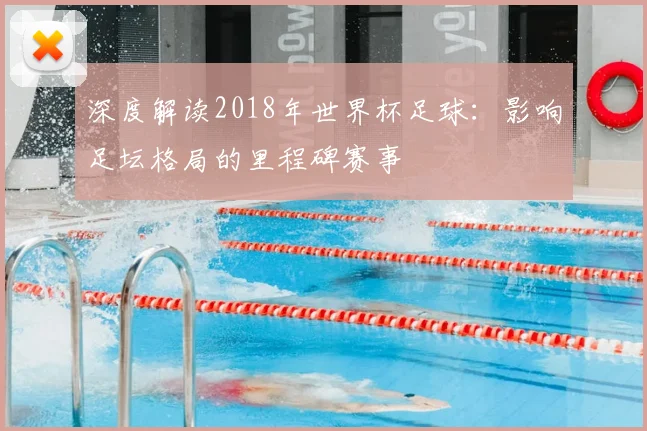 深度解读2018年世界杯足球：影响足坛格局的里程碑赛事