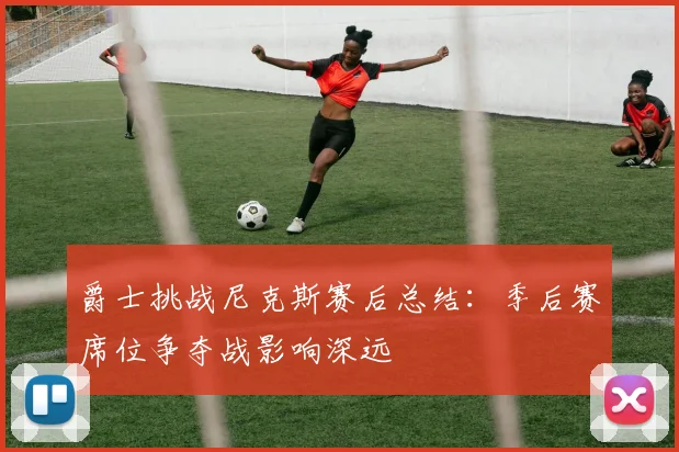 爵士挑战尼克斯赛后总结：季后赛席位争夺战影响深远