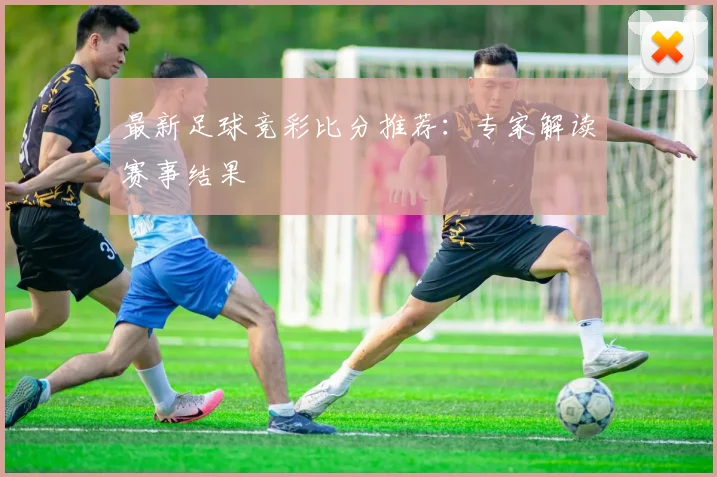 最新足球竞彩比分推荐：专家解读赛事结果