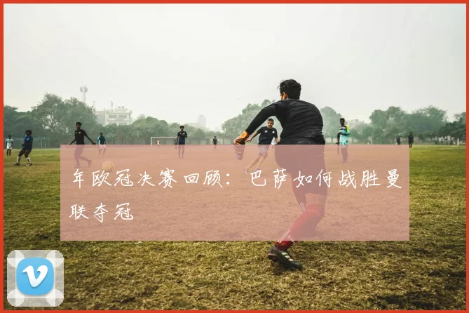 年欧冠决赛回顾：巴萨如何战胜曼联夺冠