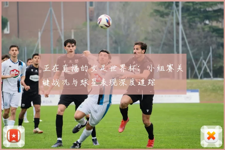 正在直播的女足世界杯：小组赛关键战况与球星表现深度追踪