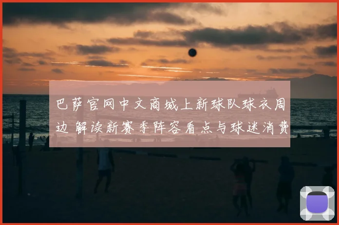 巴萨官网中文商城上新球队球衣周边 解读新赛季阵容看点与球迷消费趋势