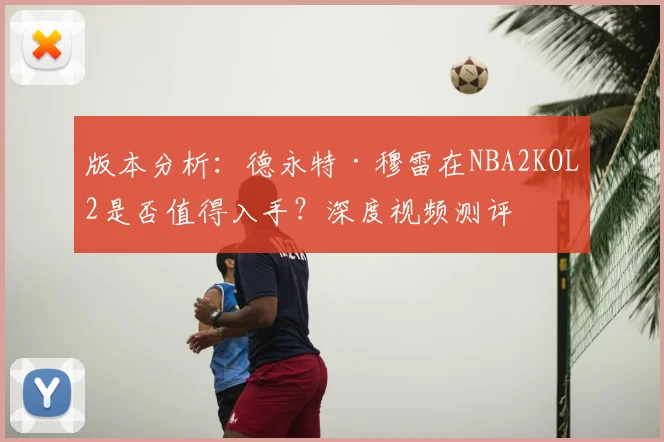 版本分析：德永特·穆雷在NBA2KOL2是否值得入手？深度视频测评