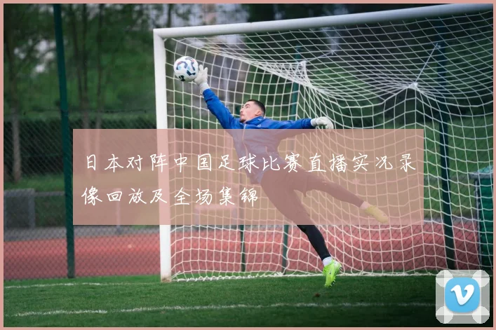 日本对阵中国足球比赛直播实况录像回放及全场集锦