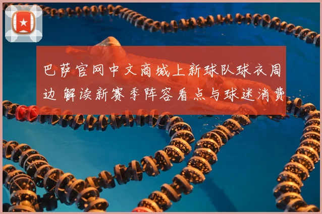 巴萨官网中文商城上新球队球衣周边 解读新赛季阵容看点与球迷消费趋势