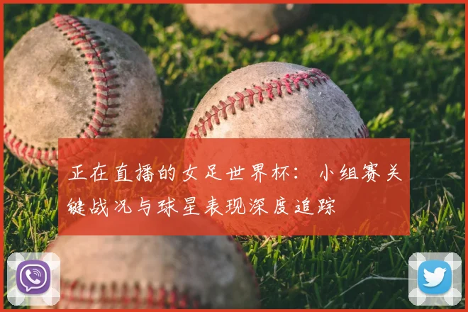 正在直播的女足世界杯：小组赛关键战况与球星表现深度追踪