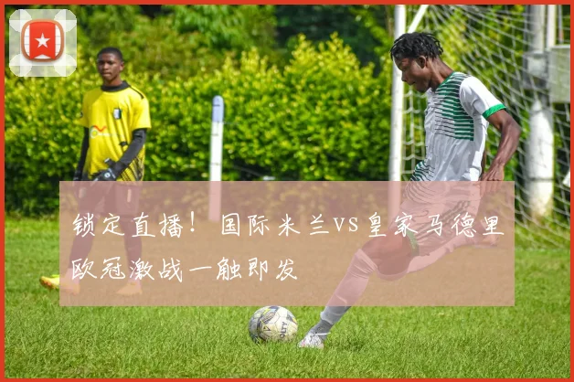 锁定直播！国际米兰vs皇家马德里欧冠激战一触即发