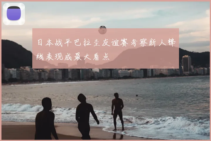 日本战平巴拉圭友谊赛考察新人锋线表现成最大看点