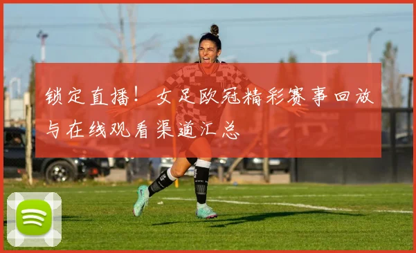 锁定直播！女足欧冠精彩赛事回放与在线观看渠道汇总
