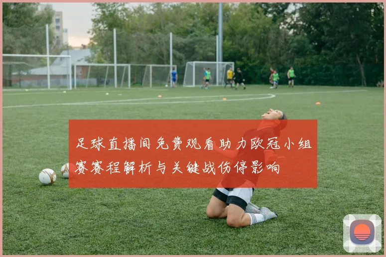 足球直播间免费观看助力欧冠小组赛赛程解析与关键战伤停影响